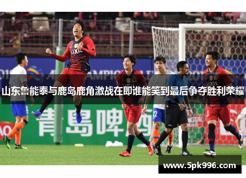山东鲁能泰与鹿岛鹿角激战在即谁能笑到最后争夺胜利荣耀