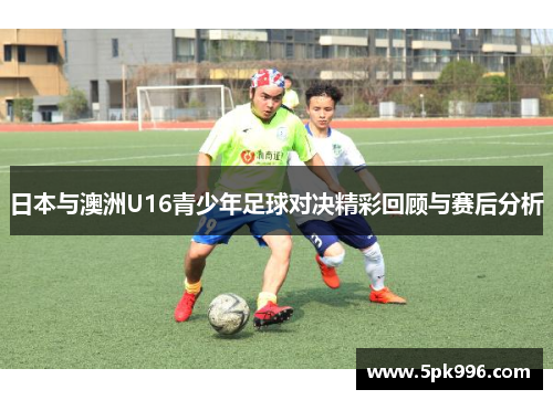日本与澳洲U16青少年足球对决精彩回顾与赛后分析